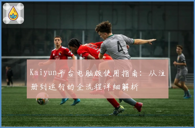 Kaiyun平台电脑版使用指南：从注册到运行的全流程详细解析