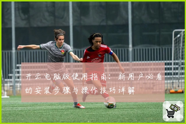 开云电脑版使用指南：新用户必看的安装步骤与操作技巧详解